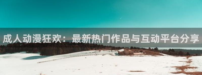 58动漫免费下载：成人动漫狂欢：最新热门作品与互动平台分享